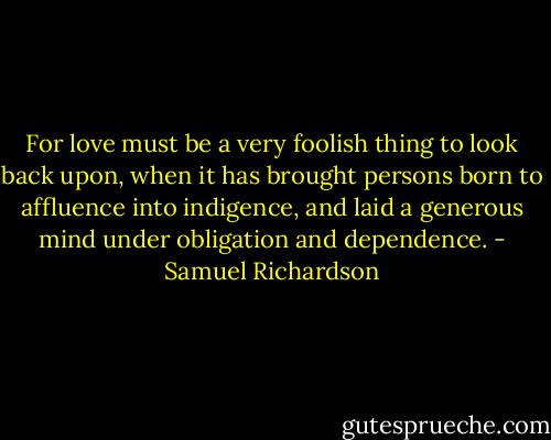 For love must be a very foolish thing to look back upon, when it has brought persons born to affluence into indigence, and laid a generous mind under obligation and dependence. - Samuel Richardson