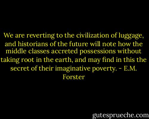 We are reverting to the civilization of luggage, and historians of the future will note how the middle classes accreted possessions without taking root in the earth, and may find in this the secret of their imaginative poverty. - E.M. Forster