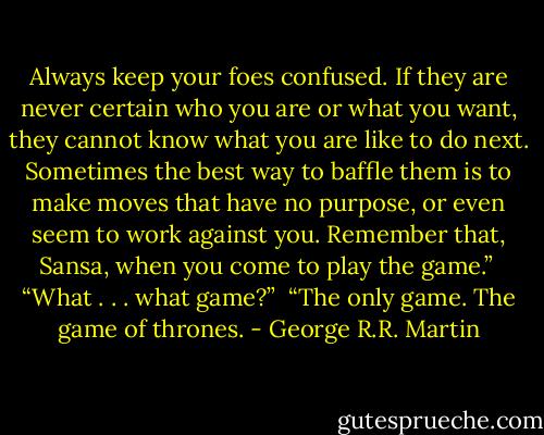 Always keep your foes confused. If they are never certain who you are or what you want, they cannot know what you are like to do next. Sometimes the best way to baffle them is to make moves that have no purpose, or even seem to work against you. Remember that, Sansa, when you come to play the game.”<br /><br />“What . . . what game?”<br /><br />“The only game. The game of thrones. - George R.R. Martin