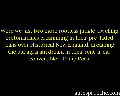 Were we just two more rootless jungle-dwelling erotomaniacs creamining in their pre-faded jeans over Historical New England, dreaming the old agrarian dream in their rent-a-car convertible - Philip Roth