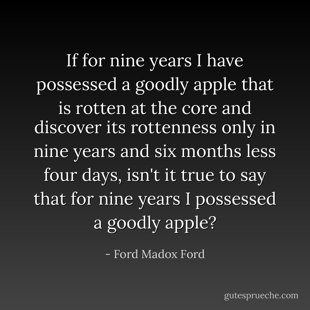 If for nine years I have possessed a goodly apple that is rotten at the core and discover its rottenness only in nine years and six months less four days, isn't it true to say that for nine years I possessed a goodly apple? - Ford Madox Ford