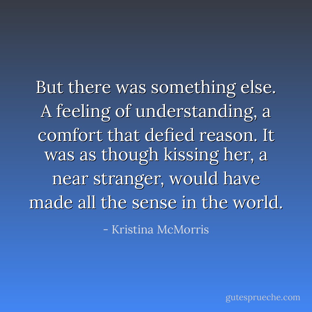But there was something else. A feeling of understanding, a comfort that defied reason. It was as though kissing her, a near stranger, would have made all the sense in the world. - Kristina McMorris