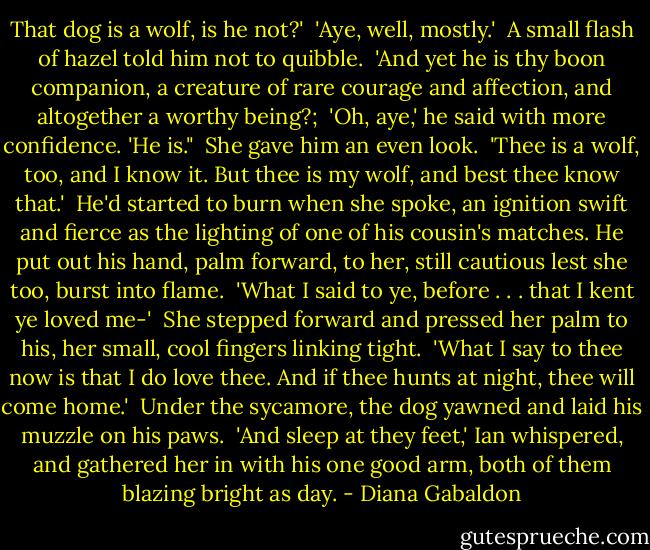 That dog is a wolf, is he not?'<br /><br />'Aye, well, mostly.'<br /><br />A small flash of hazel told him not to quibble.<br /><br />'And yet he is thy boon companion, a creature of rare courage and affection, and altogether a worthy being?;<br /><br />'Oh, aye,' he said with more confidence. 'He is."<br /><br />She gave him an even look.<br /><br />'Thee is a wolf, too, and I know it. But thee is my wolf, and best thee know that.'<br /><br />He'd started to burn when she spoke, an ignition swift and fierce as the lighting of one of his cousin's matches. He put out his hand, palm forward, to her, still cautious lest she too, burst into flame.<br /><br />'What I said to ye, before . . . that I kent ye loved me-'<br /><br />She stepped forward and pressed her palm to his, her small, cool fingers linking tight.<br /><br />'What I say to thee now is that I do love thee. And if thee hunts at night, thee will come home.'<br /><br />Under the sycamore, the dog yawned and laid his muzzle on his paws.<br /><br />'And sleep at they feet,' Ian whispered, and gathered her in with his one good arm, both of them blazing bright as day. - Diana Gabaldon