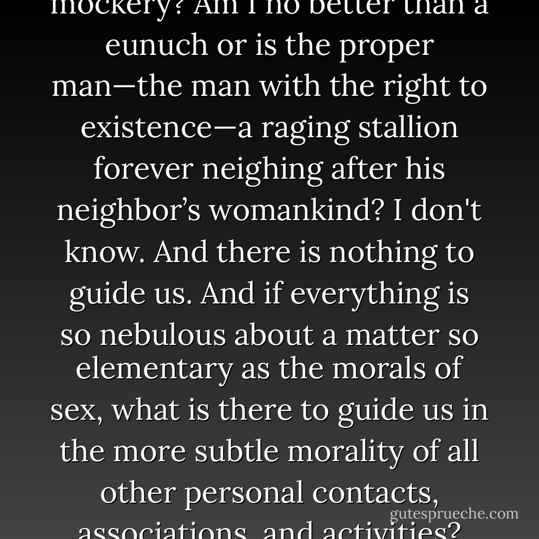 Is the whole thing a folly and a mockery? Am I no better than a eunuch or is the proper man—the man with the right to existence—a raging stallion forever neighing after his neighbor’s womankind? I don't know. And there is nothing to guide us. And if everything is so nebulous about a matter so elementary as the morals of sex, what is there to guide us in the more subtle morality of all other personal contacts, associations, and activities? - Ford Madox Ford