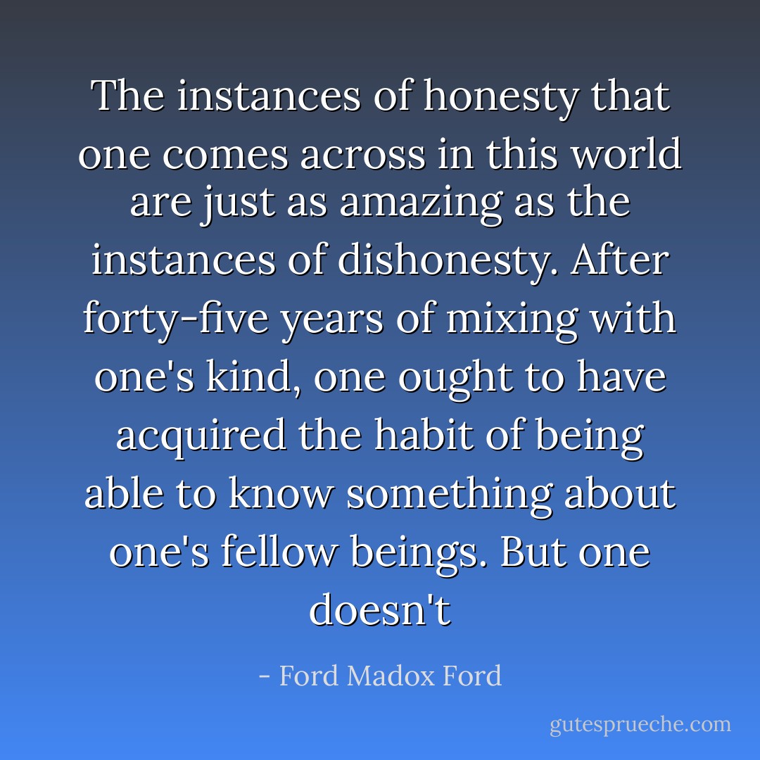 The instances of honesty that one comes across in this world are just as amazing as the instances of dishonesty. After forty-five years of mixing with one's kind, one ought to have acquired the habit of being able to know something about one's fellow beings. But one doesn't - Ford Madox Ford