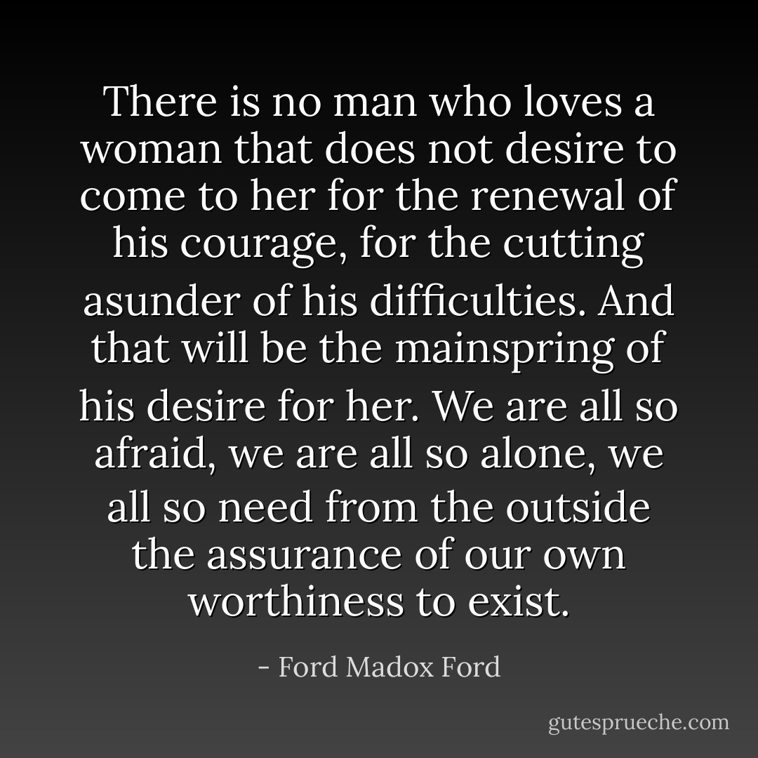 There is no man who loves a woman that does not desire to come to her for the renewal of his courage, for the cutting asunder of his difficulties. And that will be the mainspring of his desire for her. We are all so afraid, we are all so alone, we all so need from the outside the assurance of our own worthiness to exist. - Ford Madox Ford