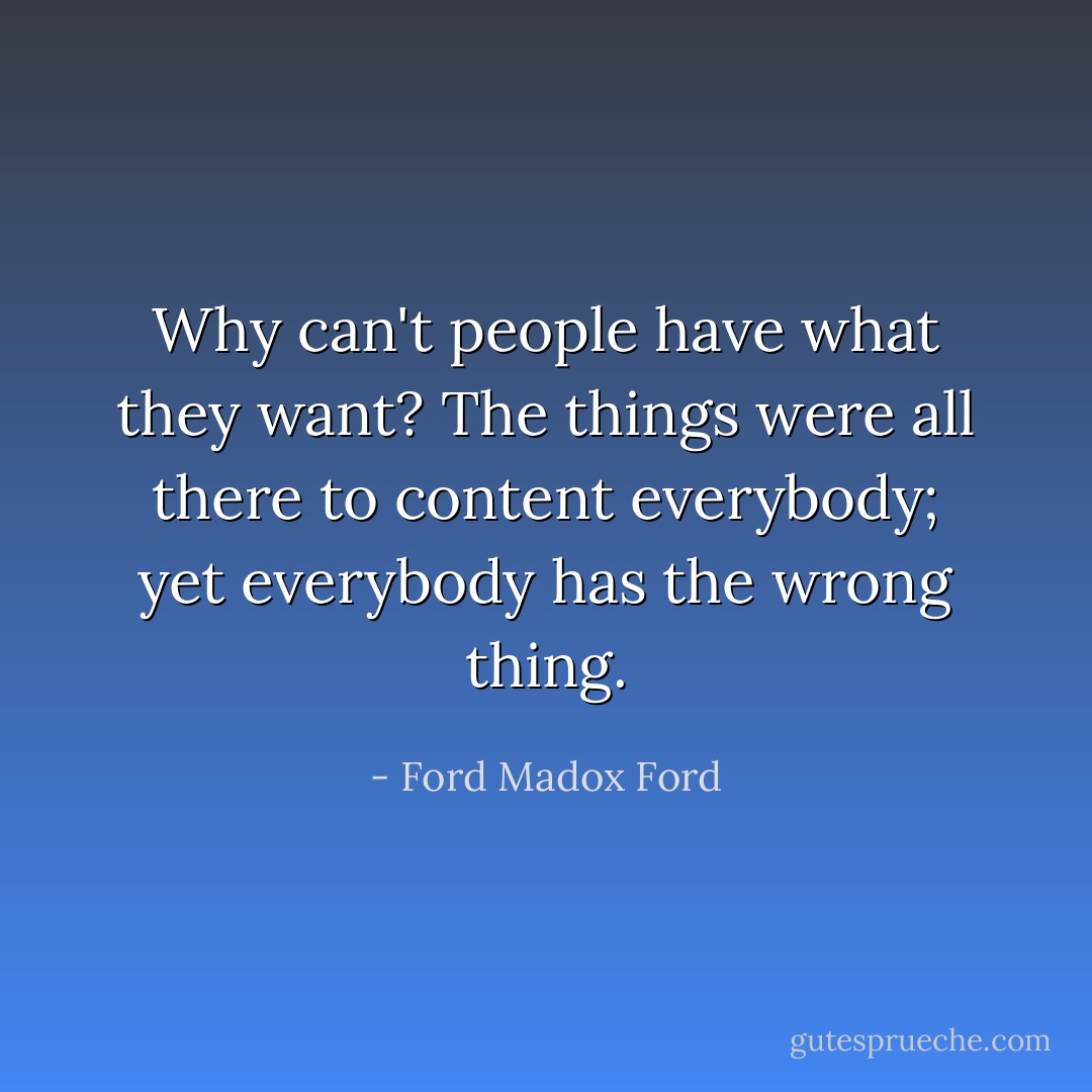 Why can't people have what they want? The things were all there to content everybody; yet everybody has the wrong thing. - Ford Madox Ford