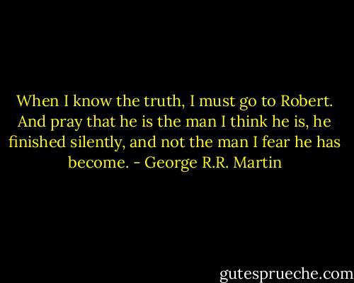 When I know the truth, I must go to Robert. And pray that he is the man I think he is, he finished silently, and not the man I fear he has become. - George R.R. Martin