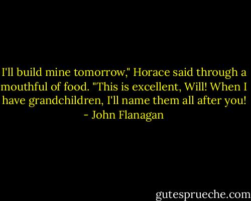 I'll build mine tomorrow," Horace said through a mouthful of food. "This is excellent, Will! When I have grandchildren, I'll name them all after you! - John Flanagan