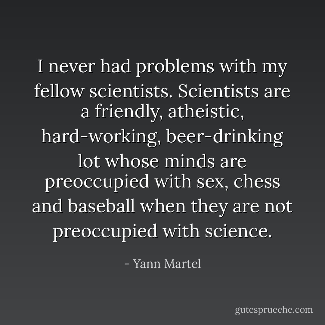 I never had problems with my fellow scientists. Scientists are a friendly, atheistic, hard-working, beer-drinking lot whose minds are preoccupied with sex, chess and baseball when they are not preoccupied with science. - Yann Martel