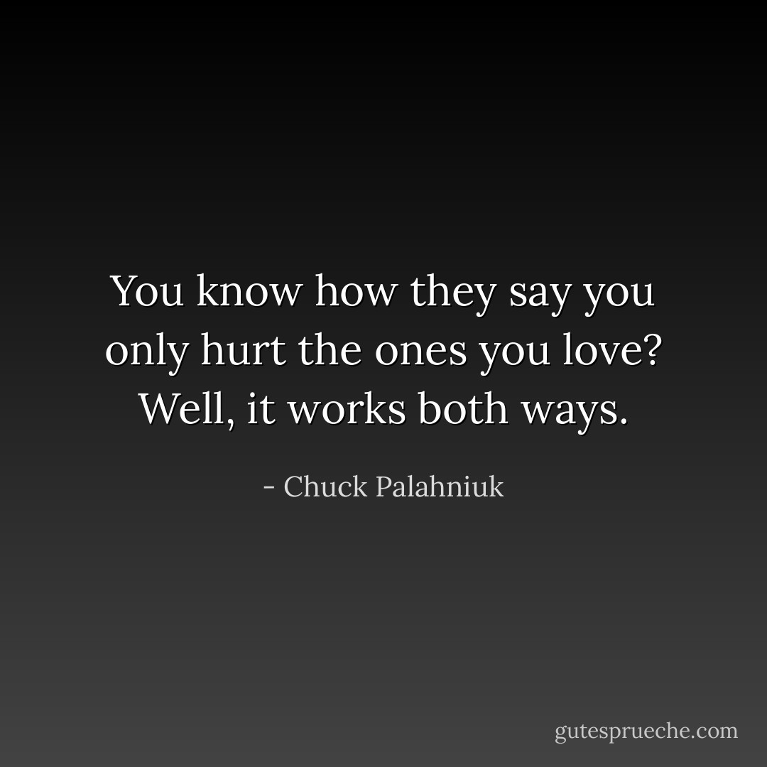 You know how they say you only hurt the ones you love? Well, it works both ways. - Chuck Palahniuk