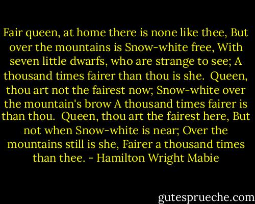 Fair queen, at home there is none like thee,<br />But over the mountains is Snow-white free,<br />With seven little dwarfs, who are strange to see;<br />A thousand times fairer than thou is she.<br /><br />Queen, thou art not the fairest now;<br />Snow-white over the mountain's brow<br />A thousand times fairer is than thou.<br /><br />Queen, thou art the fairest here,<br />But not when Snow-white is near;<br />Over the mountains still is she,<br />Fairer a thousand times than thee. - Hamilton Wright Mabie