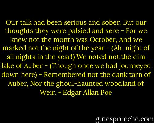 Our talk had been serious and sober,<br />But our thoughts they were palsied and sere -<br />For we knew not the month was October,<br />And we marked not the night of the year -<br />(Ah, night of all nights in the year!)<br />We noted not the dim lake of Auber -<br />(Though once we had journeyed down here) -<br />Remembered not the dank tarn of Auber,<br />Nor the ghoul-haunted woodland of Weir. - Edgar Allan Poe