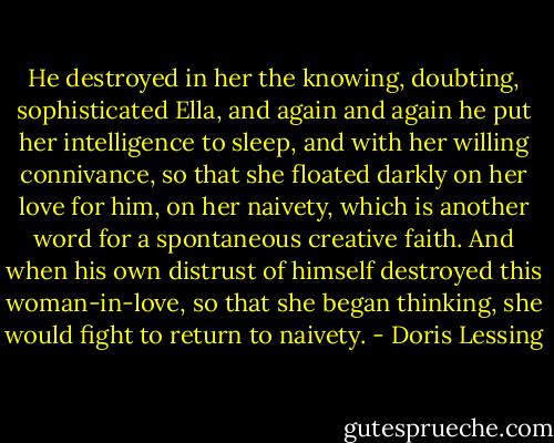 He destroyed in her the knowing, doubting, sophisticated Ella, and again and again he put her intelligence to sleep, and with her willing connivance, so that she floated darkly on her love for him, on her naivety, which is another word for a spontaneous creative faith. And when his own distrust of himself destroyed this woman-in-love, so that she began thinking, she would fight to return to naivety. - Doris Lessing
