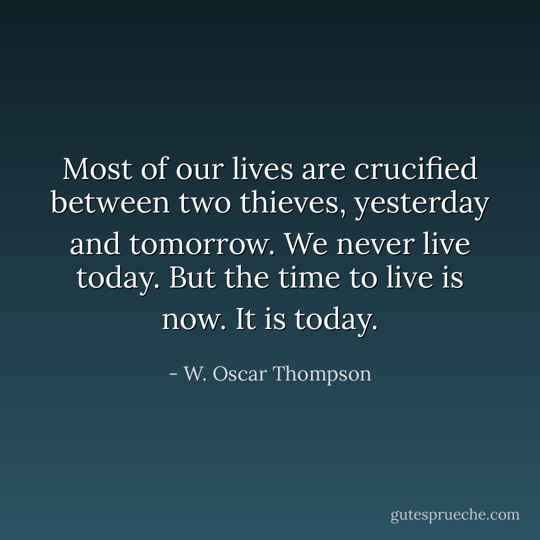 Most of our lives are crucified between two thieves, yesterday and tomorrow. We never live today. But the time to live is now. It is today. - W. Oscar Thompson