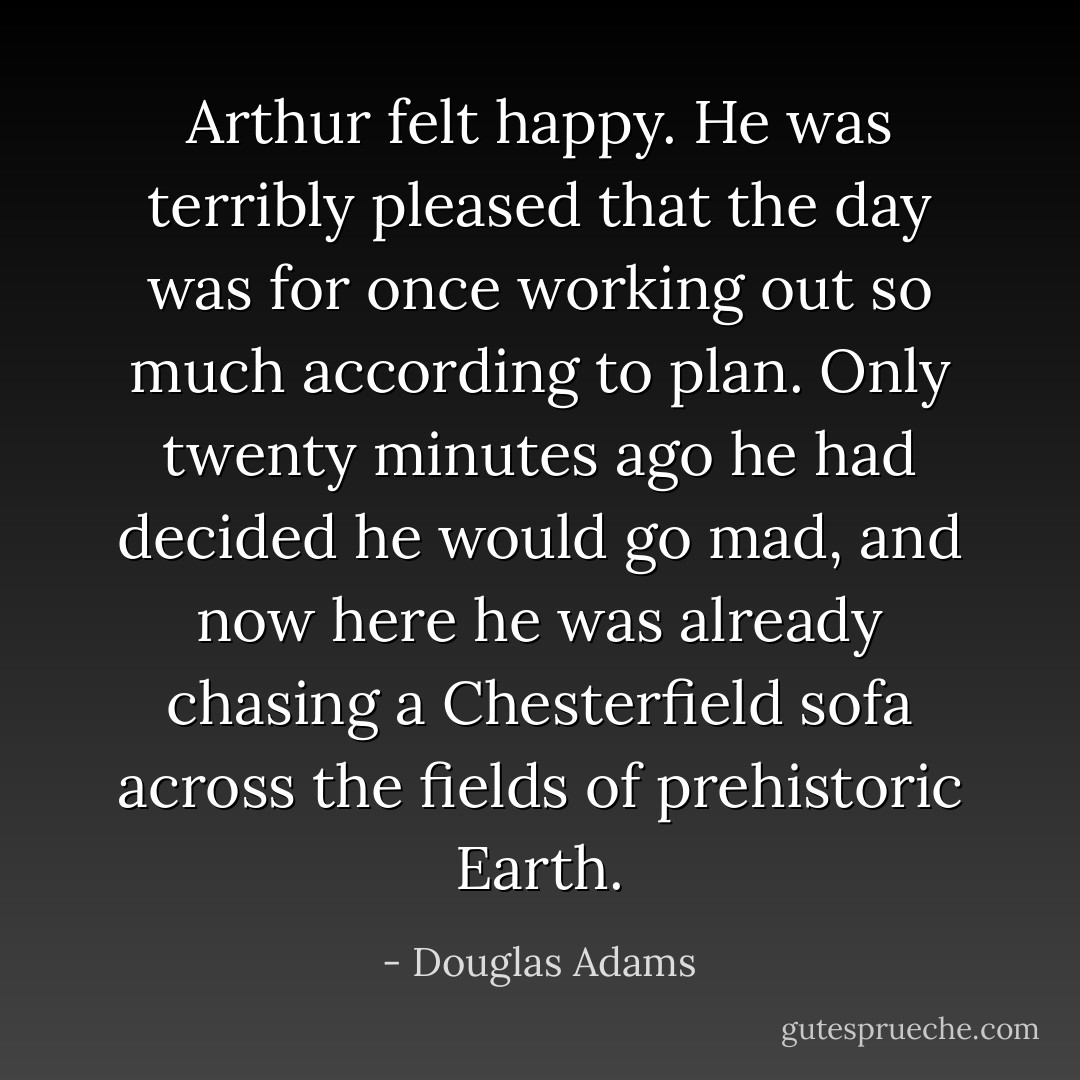 Arthur felt happy. He was terribly pleased that the day was for once working out so much according to plan. Only twenty minutes ago he had decided he would go mad, and now here he was already chasing a Chesterfield sofa across the fields of prehistoric Earth. - Douglas Adams