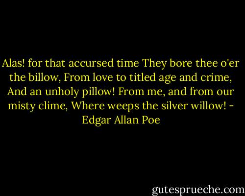 Alas! for that accursed time<br />They bore thee o'er the billow,<br />From love to titled age and crime,<br />And an unholy pillow!<br />From me, and from our misty clime,<br />Where weeps the silver willow! - Edgar Allan Poe
