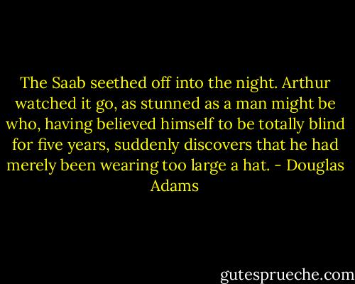 The Saab seethed off into the night. Arthur watched it go, as stunned as a man might be who, having believed himself to be totally blind for five years, suddenly discovers that he had merely been wearing too large a hat. - Douglas Adams