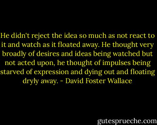 He didn't reject the idea so much as not react to it and watch as it floated away. He thought very broadly of desires and ideas being watched but not acted upon, he thought of impulses being starved of expression and dying out and floating dryly away. - David Foster Wallace