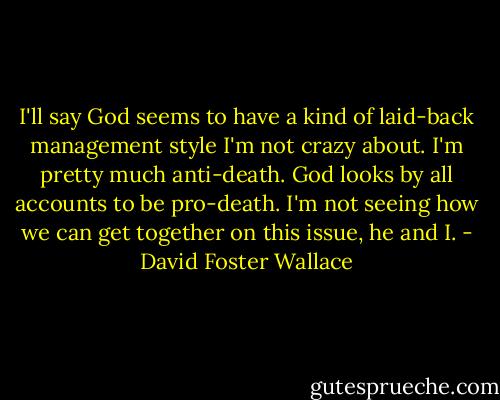 I'll say God seems to have a kind of laid-back management style I'm not crazy about. I'm pretty much anti-death. God looks by all accounts to be pro-death. I'm not seeing how we can get together on this issue, he and I. - David Foster Wallace