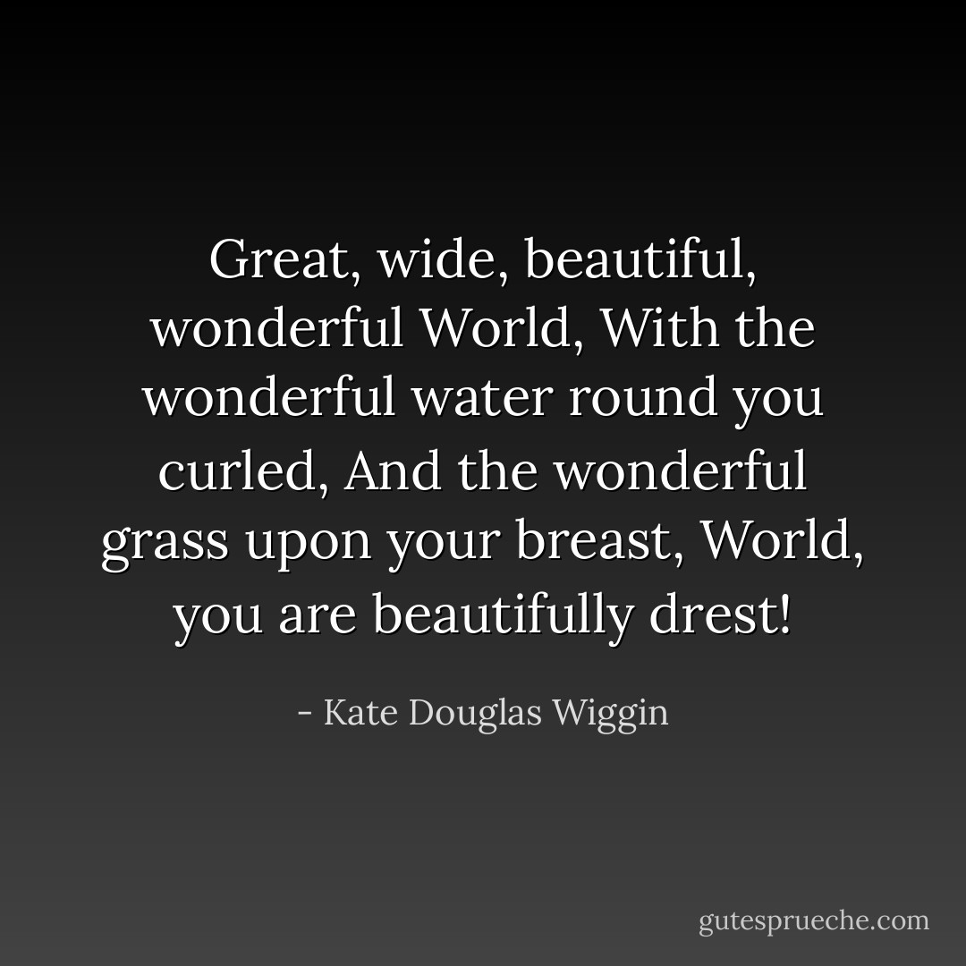Great, wide, beautiful, wonderful World,<br />With the wonderful water round you curled,<br />And the wonderful grass upon your breast,<br />World, you are beautifully drest! - Kate Douglas Wiggin