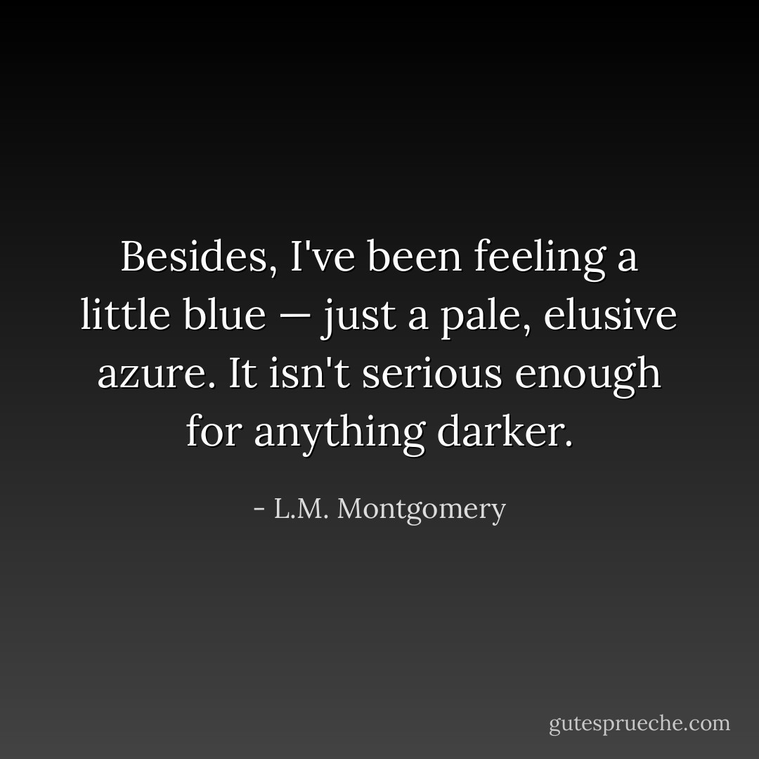 Besides, I've been feeling a little blue — just a pale, elusive azure. It isn't serious enough for anything darker. - L.M. Montgomery