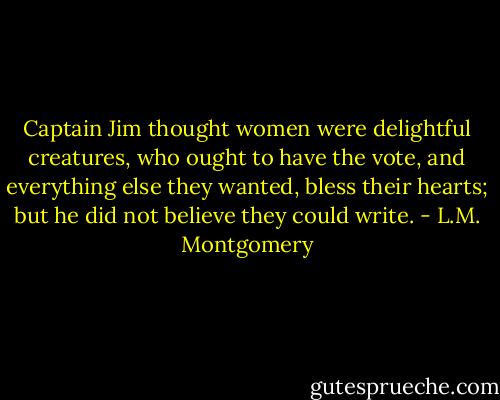 Captain Jim thought women were delightful creatures, who ought to have the vote, and everything else they wanted, bless their hearts; but he did not believe they could write. - L.M. Montgomery