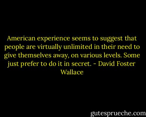 American experience seems to suggest that people are virtually unlimited in their need to give themselves away, on various levels. Some just prefer to do it in secret. - David Foster Wallace