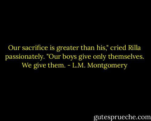 Our sacrifice is greater than his," cried Rilla passionately. "Our boys give only themselves. We give them. - L.M. Montgomery