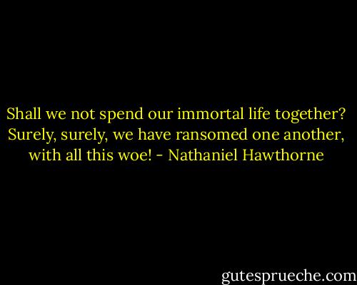 Shall we not spend our immortal life together? Surely, surely, we have ransomed one another, with all this woe! - Nathaniel Hawthorne