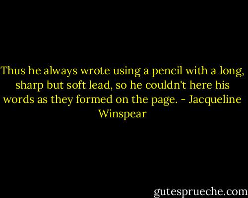Thus he always wrote using a pencil with a long, sharp but soft lead, so he couldn't here his words as they formed on the page. - Jacqueline Winspear