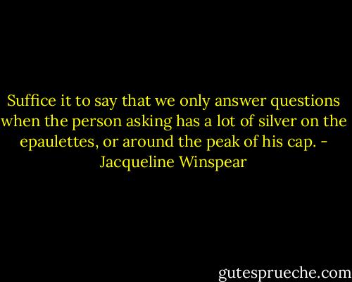 Suffice it to say that we only answer questions when the person asking has a lot of silver on the epaulettes, or around the peak of his cap. - Jacqueline Winspear