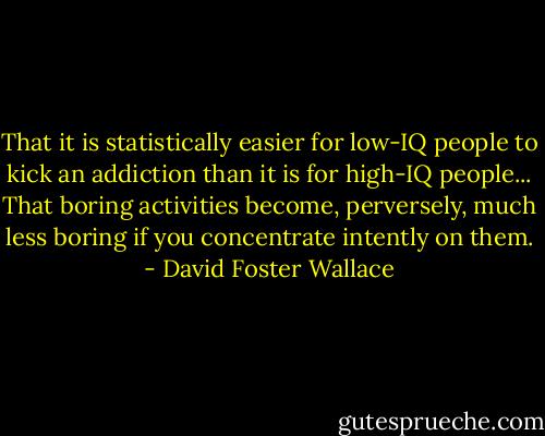 That it is statistically easier for low-IQ people to kick an addiction than it is for high-IQ people... That boring activities become, perversely, much less boring if you concentrate intently on them. - David Foster Wallace