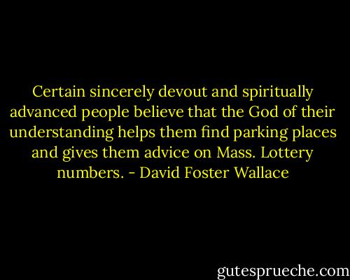 Certain sincerely devout and spiritually advanced people believe that the God of their understanding helps them find parking places and gives them advice on Mass. Lottery numbers. - David Foster Wallace