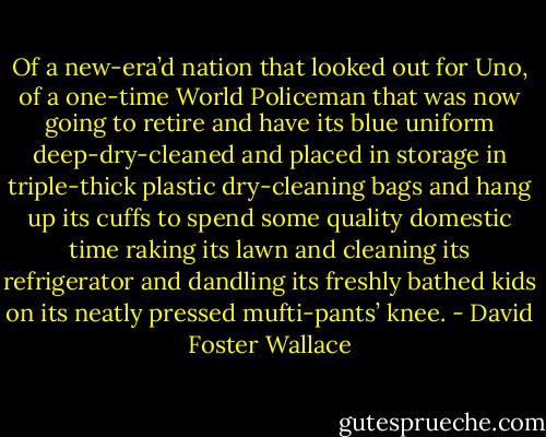 Of a new-era’d nation that looked out for Uno, of a one-time World Policeman that was now going to retire and have its blue uniform deep-dry-cleaned and placed in storage in triple-thick plastic dry-cleaning bags and hang up its cuffs to spend some quality domestic time raking its lawn and cleaning its refrigerator and dandling its freshly bathed kids on its neatly pressed mufti-pants’ knee. - David Foster Wallace