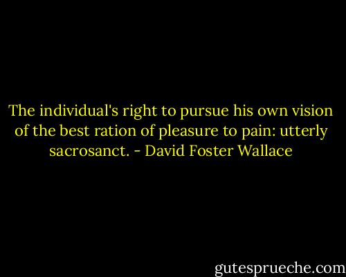 The individual's right to pursue his own vision of the best ration of pleasure to pain: utterly sacrosanct. - David Foster Wallace