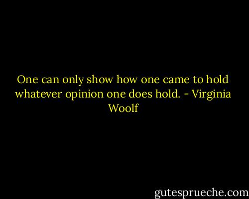 One can only show how one came to hold whatever opinion one does hold. - Virginia Woolf