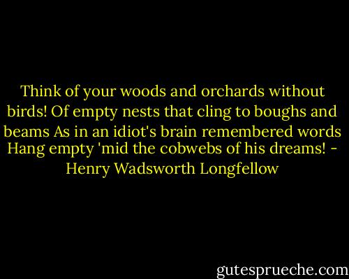 Think of your woods and orchards without birds!<br />Of empty nests that cling to boughs and beams<br />As in an idiot's brain remembered words<br />Hang empty 'mid the cobwebs of his dreams! - Henry Wadsworth Longfellow