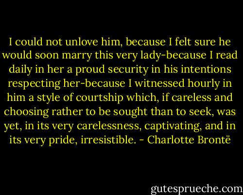 I could not unlove him, because I felt sure he would soon marry this very lady-because I read daily in her a proud security in his intentions respecting her-because I witnessed hourly in him a style of courtship which, if careless and choosing rather to be sought than to seek, was yet, in its very carelessness, captivating, and in its very pride, irresistible. - Charlotte Brontë