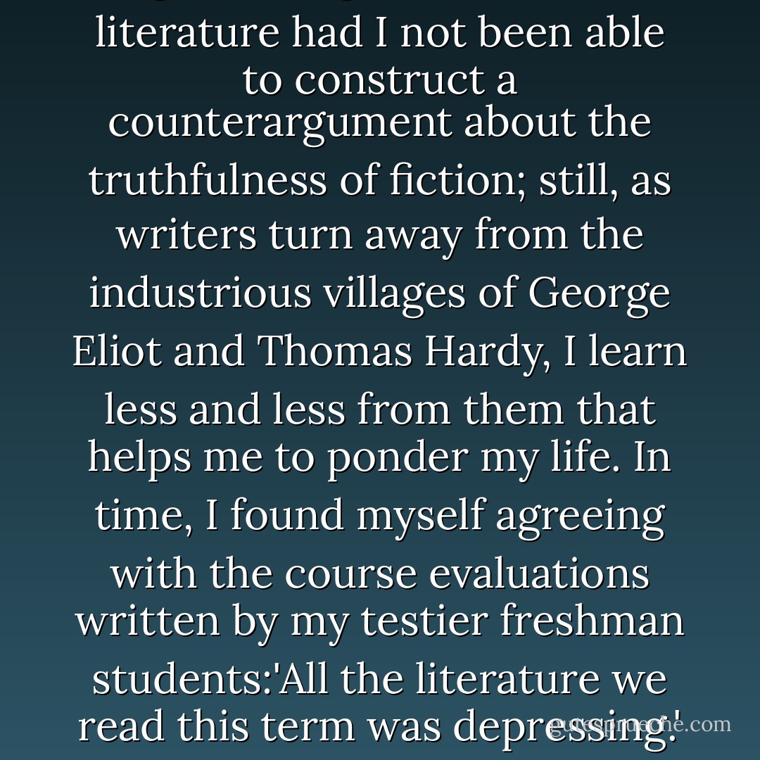 I would not have majored in English and gone on to teach literature had I not been able to construct a counterargument about the truthfulness of fiction; still, as writers turn away from the industrious villages of George Eliot and Thomas Hardy, I learn less and less from them that helps me to ponder my life. In time, I found myself agreeing with the course evaluations written by my testier freshman students:'All the literature we read this term was depressing.' How naive. How sane. - Mary Rose O'Reilley