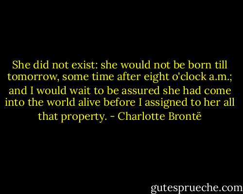 She did not exist: she would not be born till tomorrow, some time after eight o'clock a.m.; and I would wait to be assured she had come into the world alive before I assigned to her all that property. - Charlotte Brontë