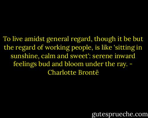 To live amidst general regard, though it be but the regard of working people, is like 'sitting in sunshine, calm and sweet': serene inward feelings bud and bloom under the ray. - Charlotte Brontë