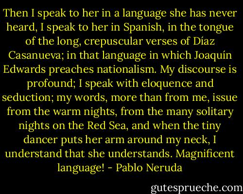 Then I speak to her in a language she has never heard, I speak to her in Spanish, in the tongue of the long, crepuscular verses of Díaz Casanueva; in that language in which Joaquín Edwards preaches nationalism. My discourse is profound; I speak with eloquence and seduction; my words, more than from me, issue from the warm nights, from the many solitary nights on the Red Sea, and when the tiny dancer puts her arm around my neck, I understand that she understands. Magnificent language! - Pablo Neruda
