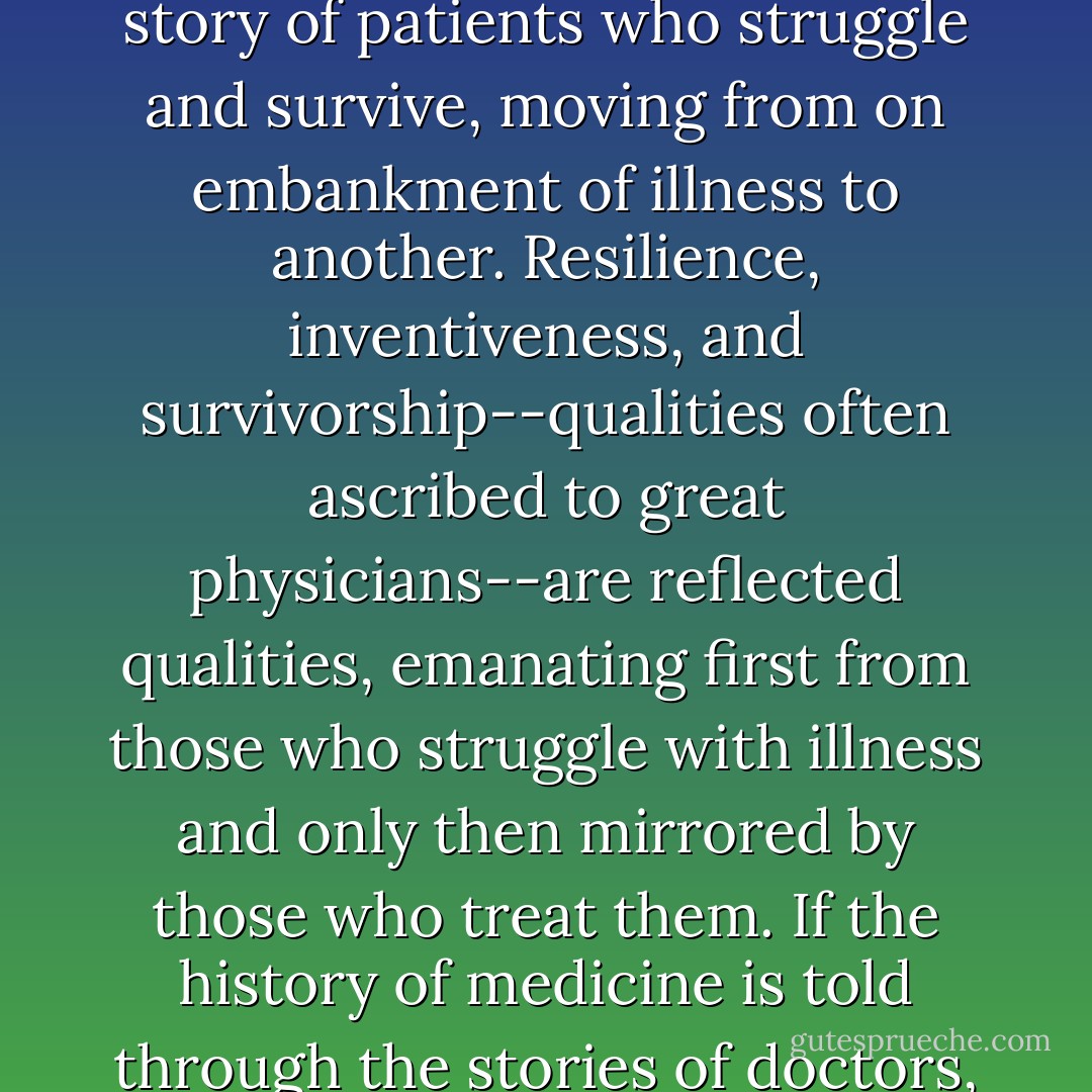 But the story of leukemia--the story of cancer--isn't the story of doctors who struggle and survive, moving from institution to another. It is the story of patients who struggle and survive, moving from on embankment of illness to another. Resilience, inventiveness, and survivorship--qualities often ascribed to great physicians--are reflected qualities, emanating first from those who struggle with illness and only then mirrored by those who treat them. If the history of medicine is told through the stories of doctors, it is because their contributions stand in place of the more substantive heroism of their patients. - Siddhartha Mukherjee