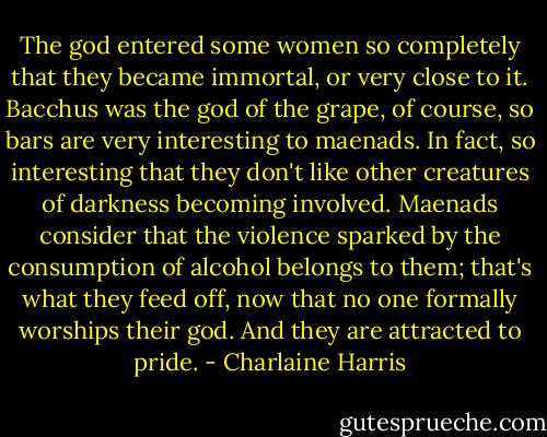 The god entered some women so completely that they became immortal, or very close to it. Bacchus was the god of the grape, of course, so bars are very interesting to maenads. In fact, so interesting that they don't like other creatures of darkness becoming involved. Maenads consider that the violence sparked by the consumption of alcohol belongs to them; that's what they feed off, now that no one formally worships their god. And they are attracted to pride. - Charlaine Harris