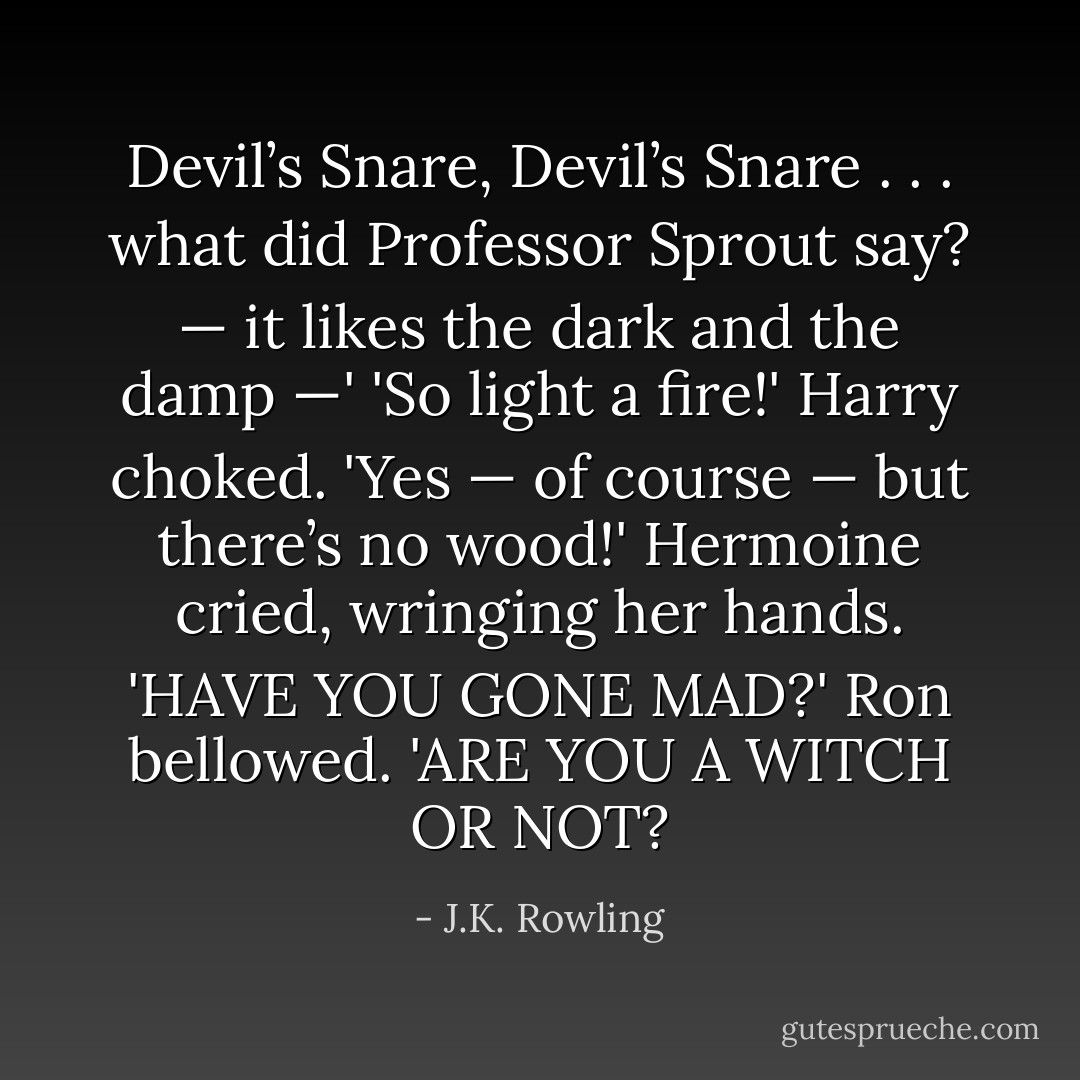 Devil’s Snare, Devil’s Snare . . . what did Professor Sprout say? — it likes the dark and the damp —'<br />'So light a fire!' Harry choked.<br />'Yes — of course — but there’s no wood!' Hermoine cried, wringing her hands.<br />'HAVE YOU GONE MAD?' Ron bellowed. 'ARE YOU A WITCH OR NOT? - J.K. Rowling