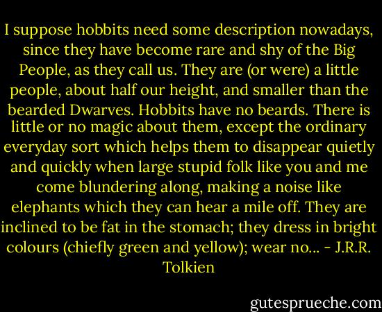 I suppose hobbits need some description nowadays, since they have become rare and shy of the Big People, as they call us. They are (or were) a little people, about half our height, and smaller than the bearded Dwarves. Hobbits have no beards. There is little or no magic about them, except the ordinary everyday sort which helps them to disappear quietly and quickly when large stupid folk like you and me come blundering along, making a noise like elephants which they can hear a mile off. They are inclined to be fat in the stomach; they dress in bright colours (chiefly green and yellow); wear no... - J.R.R. Tolkien