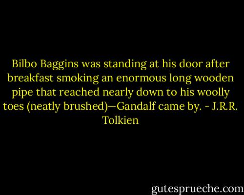 Bilbo Baggins was standing at his door after breakfast smoking an enormous long wooden pipe that reached nearly down to his woolly toes (neatly brushed)—Gandalf came by. - J.R.R. Tolkien