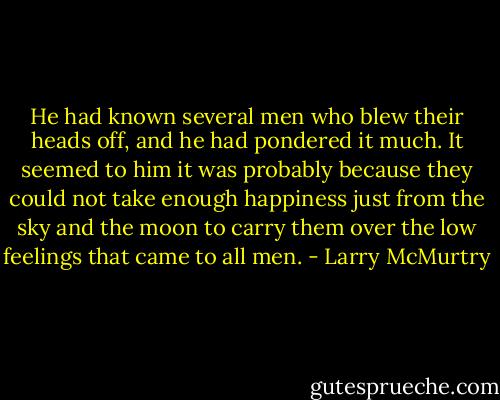 He had known several men who blew their heads off, and he had pondered it much. It seemed to him it was probably because they could not take enough happiness just from the sky and the moon to carry them over the low feelings that came to all men. - Larry McMurtry