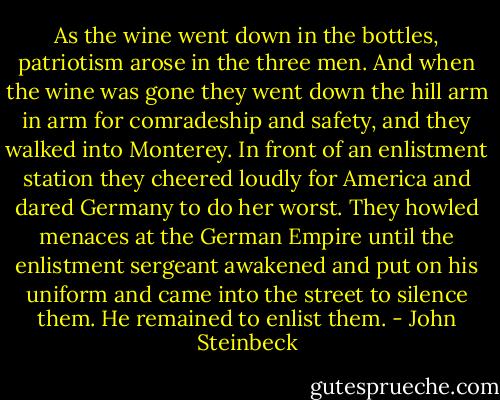 As the wine went down in the bottles, patriotism arose in the three men. And when the wine was gone they went down the hill arm in arm for comradeship and safety, and they walked into Monterey. In front of an enlistment station they cheered loudly for America and dared Germany to do her worst. They howled menaces at the German Empire until the enlistment sergeant awakened and put on his uniform and came into the street to silence them. He remained to enlist them. - John Steinbeck